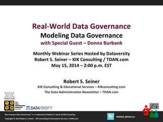 1
Copyright © 2012 Robert S. Seiner – KIK Consulting & Educational Services / TDAN.com
Non-Invasive Data Governance™ is a trademark of Robert S. Seiner & KIK Consulting
Twitter About This Webinar at #RWDG
1
Copyright © 2014 Robert S. Seiner – KIK Consulting & Educational Services / TDAN.com
Non-Invasive Data Governance™ is a trademark of Robert S. Seiner & KIK Consulting
#RWDG @RSeiner
Robert S. Seiner
KIK Consulting & Educational Services – KIKconsulting.com
The Data Administration Newsletter – TDAN.com
Real-World Data Governance
Modeling Data Governance
with Special Guest – Donna Burbank
Monthly Webinar Series Hosted by Dataversity
Robert S. Seiner – KIK Consulting / TDAN.com
May 15, 2014 – 2:00 p.m. EST
 