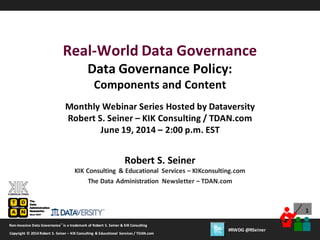 1
Copyright © 2012 Robert S. Seiner– KIK Consulting & Educational Services /TDAN.com
Non-Invasive Data Governance™
is a trademark of Robert S.Seiner & KIK Consulting
Twitter About This Webinar at #RWDG
1
Copyright © 2014 Robert S. Seiner – KIK Consulting & Educational Services / TDAN.com
Non-Invasive Data Governance™
is a trademark of Robert S. Seiner & KIK Consulting
#RWDG @RSeiner
Robert S. Seiner
KIK Consulting & Educational Services – KIKconsulting.com
The Data Administration Newsletter – TDAN.com
Real-World Data Governance
Data Governance Policy:
Components and Content
Monthly Webinar Series Hosted by Dataversity
Robert S. Seiner – KIK Consulting / TDAN.com
June 19, 2014 – 2:00 p.m. EST
 