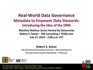 Non-Invasive Data Governance™ is a Trademark of Robert S. Seiner
Copyright © 2014 – Robert S. Seiner – KIK Consulting & Educational Services / TDAN.com / @RSeiner
1
1
Robert S. Seiner
KIK Consulting & Educational Services – KIKconsulting.com
The Data Administration Newsletter – TDAN.com
Real-World Data Governance
Metadata to Empower Data Stewards:
Introducing the Idea of the OMS
Monthly Webinar Series Hosted by Dataversity
Robert S. Seiner – KIK Consulting / TDAN.com
July 17, 2014 – 2:00 p.m. EST
 