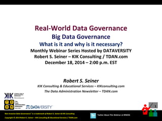 1
Copyright © 2014 Robert S. Seiner – KIK Consulting & Educational Services / TDAN.com
Non-Invasive Data Governance™ is a trademark of Robert S. Seiner & KIK Consulting
Twitter About This Webinar at #RWDG
Robert S. Seiner
KIK Consulting & Educational Services – KIKconsulting.com
The Data Administration Newsletter – TDAN.com
Real-World Data Governance
Big Data Governance
What is it and why is it necessary?
Monthly Webinar Series Hosted by DATAVERSITY
Robert S. Seiner – KIK Consulting / TDAN.com
December 18, 2014 – 2:00 p.m. EST
 