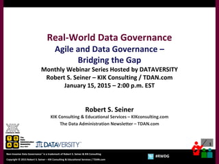 1
Copyright © 2012 Robert S. Seiner – KIK Consulting & Educational Services / TDAN.com
Non-Invasive Data Governance™ is a trademark of Robert S. Seiner & KIK Consulting
Twitter About This Webinar at #RWDG
1
Copyright © 2015 Robert S. Seiner – KIK Consulting & Educational Services / TDAN.com
Non-Invasive Data Governance™ is a trademark of Robert S. Seiner & KIK Consulting
#RWDG
Real-World Data Governance
Agile and Data Governance –
Bridging the Gap
Monthly Webinar Series Hosted by DATAVERSITY
Robert S. Seiner – KIK Consulting / TDAN.com
January 15, 2015 – 2:00 p.m. EST
Robert S. Seiner
KIK Consulting & Educational Services – KIKconsulting.com
The Data Administration Newsletter – TDAN.com
 