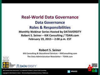 1
Copyright © 2012 Robert S. Seiner – KIK Consulting & Educational Services / TDAN.com
Non-Invasive Data Governance™ is a trademark of Robert S. Seiner & KIK Consulting
Twitter About This Webinar at #RWDG
1
Copyright © 2015 Robert S. Seiner – KIK Consulting & Educational Services / TDAN.com
Non-Invasive Data Governance™ is a trademark of Robert S. Seiner & KIK Consulting
#RWDG
Real-World Data Governance
Data Governance
Roles & Responsibilities
Monthly Webinar Series Hosted by DATAVERSITY
Robert S. Seiner – KIK Consulting / TDAN.com
February 19, 2015 – 2:00 p.m. EST
Robert S. Seiner
KIK Consulting & Educational Services – KIKConsulting.com
The Data Administration Newsletter – TDAN.com
 