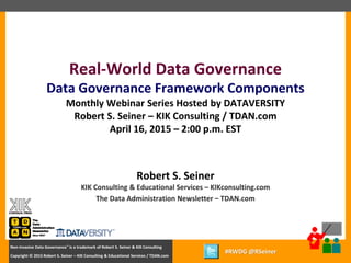 1
Copyright © 2012 Robert S. Seiner – KIK Consulting & Educational Services / TDAN.com
Non-Invasive Data Governance™ is a trademark of Robert S. Seiner & KIK Consulting
Twitter About This Webinar at #RWDG
1
Copyright © 2015 Robert S. Seiner – KIK Consulting & Educational Services / TDAN.com
Non-Invasive Data Governance™ is a trademark of Robert S. Seiner & KIK Consulting
#RWDG @RSeiner
Robert S. Seiner
KIK Consulting & Educational Services – KIKconsulting.com
The Data Administration Newsletter – TDAN.com
Real-World Data Governance
Data Governance Framework Components
Monthly Webinar Series Hosted by DATAVERSITY
Robert S. Seiner – KIK Consulting / TDAN.com
April 16, 2015 – 2:00 p.m. EST
 
