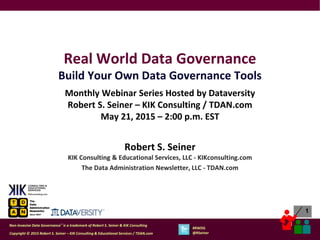 1
1
Copyright © 2015 Robert S. Seiner – KIK Consulting & Educational Services / TDAN.com
Non-Invasive Data Governance™ is a trademark of Robert S. Seiner & KIK Consulting
#RWDG
@RSeiner
Real World Data Governance
Build Your Own Data Governance Tools
Monthly Webinar Series Hosted by Dataversity
Robert S. Seiner – KIK Consulting / TDAN.com
May 21, 2015 – 2:00 p.m. EST
Robert S. Seiner
KIK Consulting & Educational Services, LLC - KIKconsulting.com
The Data Administration Newsletter, LLC - TDAN.com
 