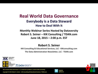 1
1
Copyright © 2015 Robert S. Seiner – KIK Consulting & Educational Services / TDAN.com
Non-Invasive Data Governance™ is a trademark of Robert S. Seiner & KIK Consulting
#RWDG
@RSeiner
Real World Data Governance
Everybody is a Data Steward
How to Deal With It
Monthly Webinar Series Hosted by Dataversity
Robert S. Seiner – KIK Consulting / TDAN.com
June 18, 2015 – 2:00 p.m. EST
Robert S. Seiner
KIK Consulting & Educational Services, LLC - KIKconsulting.com
The Data Administration Newsletter, LLC - TDAN.com
 