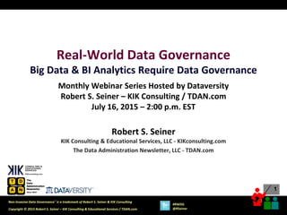 1
1
Copyright © 2015 Robert S. Seiner – KIK Consulting & Educational Services / TDAN.com
Non-Invasive Data Governance™ is a trademark of Robert S. Seiner & KIK Consulting
#RWDG
@RSeiner
Real-World Data Governance
Big Data & BI Analytics Require Data Governance
Monthly Webinar Series Hosted by Dataversity
Robert S. Seiner – KIK Consulting / TDAN.com
July 16, 2015 – 2:00 p.m. EST
Robert S. Seiner
KIK Consulting & Educational Services, LLC - KIKconsulting.com
The Data Administration Newsletter, LLC - TDAN.com
 