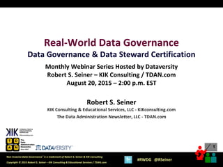 1
1
Copyright © 2015 Robert S. Seiner – KIK Consulting & Educational Services / TDAN.com
Non-Invasive Data Governance™ is a trademark of Robert S. Seiner & KIK Consulting
#RWDG @RSeiner
Real-World Data Governance
Data Governance & Data Steward Certification
Monthly Webinar Series Hosted by Dataversity
Robert S. Seiner – KIK Consulting / TDAN.com
August 20, 2015 – 2:00 p.m. EST
Robert S. Seiner
KIK Consulting & Educational Services, LLC - KIKconsulting.com
The Data Administration Newsletter, LLC - TDAN.com
 