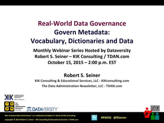 1
1
Copyright © 2015 Robert S. Seiner – KIK Consulting & Educational Services / TDAN.com
Non-Invasive Data Governance™ is a trademark of Robert S. Seiner & KIK Consulting
#RWDG @RSeiner
Real-World Data Governance
Govern Metadata:
Vocabulary, Dictionaries and Data
Monthly Webinar Series Hosted by Dataversity
Robert S. Seiner – KIK Consulting / TDAN.com
October 15, 2015 – 2:00 p.m. EST
Robert S. Seiner
KIK Consulting & Educational Services, LLC - KIKconsulting.com
The Data Administration Newsletter, LLC - TDAN.com
 