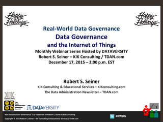 1
Copyright © 2012 Robert S. Seiner – KIK Consulting & Educational Services / TDAN.com
Non-Invasive Data Governance™ is a trademark of Robert S. Seiner & KIK Consulting
Twitter About This Webinar at #RWDG
1
Copyright © 2015 Robert S. Seiner – KIK Consulting & Educational Services / TDAN.com
Non-Invasive Data Governance™ is a trademark of Robert S. Seiner & KIK Consulting
#RWDG
Real-World Data Governance
Data Governance
and the Internet of Things
Monthly Webinar Series Hosted by DATAVERSITY
Robert S. Seiner – KIK Consulting / TDAN.com
December 17, 2015 – 2:00 p.m. EST
Robert S. Seiner
KIK Consulting & Educational Services – KIKconsulting.com
The Data Administration Newsletter – TDAN.com
 