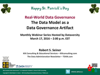 1
Copyright © 2012 Robert S. Seiner – KIK Consulting & Educational Services / TDAN.com
Non-Invasive Data Governance™ is a trademark of Robert S. Seiner & KIK Consulting
Twitter About This Webinar at #RWDG
1
Copyright © 2016 Robert S. Seiner – KIK Consulting & Educational Services / TDAN.com
Non-Invasive Data Governance™ is a trademark of Robert S. Seiner & KIK Consulting
#RWDG @RSeiner
Robert S. Seiner
KIK Consulting & Educational Services – KIKconsulting.com
The Data Administration Newsletter – TDAN.com
Real-World Data Governance
The Data Model as a
Data Governance Artifact
Monthly Webinar Series Hosted by Dataversity
March 17, 2016 – 2:00 p.m. EST
Happy St. Patrick’s Day
 