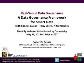 1
Copyright © 2012 Robert S. Seiner – KIK Consulting & Educational Services / TDAN.com
Non-Invasive Data Governance™ is a trademark of Robert S. Seiner & KIK Consulting
Twitter About This Webinar at #RWDG
1
Copyright © 2016 Robert S. Seiner – KIK Consulting & Educational Services / TDAN.com
Non-Invasive Data Governance™ is a trademark of Robert S. Seiner & KIK Consulting
#RWDG @RSeiner
Robert S. Seiner
KIK Consulting & Educational Services – KIKconsulting.com
The Data Administration Newsletter – TDAN.com
Real-World Data Governance
A Data Governance Framework
for Smart Data
with Special Guest – Tony Sarris, N2Semantics
Monthly Webinar Series Hosted by Dataversity
May 19, 2016 – 2:00 p.m. EST
 