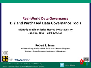 1
Copyright © 2012 Robert S. Seiner – KIK Consulting & Educational Services / TDAN.com
Non-Invasive Data Governance™ is a trademark of Robert S. Seiner & KIK Consulting
Twitter About This Webinar at #RWDG
1
Copyright © 2016 Robert S. Seiner – KIK Consulting & Educational Services / TDAN.com
Non-Invasive Data Governance™ is a trademark of Robert S. Seiner & KIK Consulting
#RWDG @RSeiner
Robert S. Seiner
KIK Consulting & Educational Services – KIKconsulting.com
The Data Administration Newsletter – TDAN.com
Real-World Data Governance
DIY and Purchased Data Governance Tools
Monthly Webinar Series Hosted by Dataversity
June 16, 2016 – 2:00 p.m. EST
 
