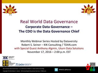 1
Copyright © 2016 Robert S. Seiner – KIK Consulting & Educational Services / TDAN.com
Non-Invasive Data Governance™ is a trademark of Robert S. Seiner & KIK Consulting
#RWDG @RSeiner
Real World Data Governance
Corporate Data Governance –
The CDO is the Data Governance Chief
Monthly Webinar Series Hosted by Dataversity
Robert S. Seiner – KIK Consulting / TDAN.com
with Special Guest Anthony Algmin, Uturn Data Solutions
November 17, 2016 – 2:00 p.m. EST
 