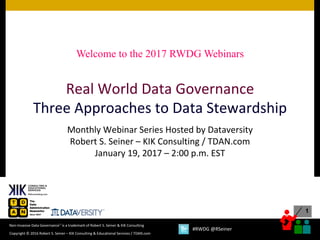 1
Copyright	©	2016	Robert	S.	Seiner	– KIK	Consulting	&	Educational	Services	/	TDAN.com
Non-Invasive	Data	Governance™	is	a	trademark	of	Robert	S.	Seiner	&	KIK	Consulting	
#RWDG	@RSeiner
Real	World	Data	Governance
Three	Approaches	to	Data	Stewardship
Monthly	Webinar	Series	Hosted	by	Dataversity
Robert	S.	Seiner	– KIK	Consulting	/	TDAN.com
January	19,	2017	– 2:00	p.m.	EST
Welcome to the 2017 RWDG Webinars
 