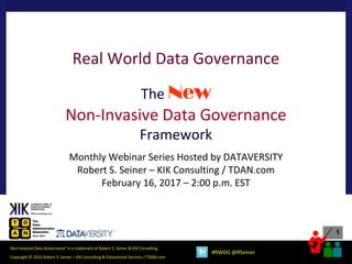 1
Copyright © 2016 Robert S. Seiner – KIK Consulting & Educational Services / TDAN.com
Non-Invasive Data Governance™
is a trademark of Robert S. Seiner & KIK Consulting
#RWDG @RSeiner
Real World Data Governance
The New
Non-Invasive Data Governance
Framework
Monthly Webinar Series Hosted by DATAVERSITY
Robert S. Seiner – KIK Consulting / TDAN.com
February 16, 2017 – 2:00 p.m. EST
 
