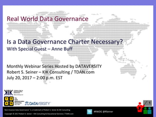 1
Copyright © 2017 Robert S. Seiner – KIK Consulting & Educational Services / TDAN.com
Non-Invasive Data Governance™ is a trademark of Robert S. Seiner & KIK Consulting
#RWDG @RSeiner
Real World Data Governance
Is a Data Governance Charter Necessary?
With Special Guest – Anne Buff
Monthly Webinar Series Hosted by DATAVERSITY
Robert S. Seiner – KIK Consulting / TDAN.com
July 20, 2017 – 2:00 p.m. EST
 