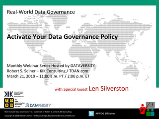 1
Copyright © 2018 Robert S. Seiner – KIK Consulting & Educational Services / TDAN.com
Non-Invasive Data Governance™ is a trademark of Robert S. Seiner & KIK Consulting
#RWDG @RSeiner
Activate Your Data Governance Policy
Monthly Webinar Series Hosted by DATAVERSITY
Robert S. Seiner – KIK Consulting / TDAN.com
March 21, 2019 – 11:00 a.m. PT / 2:00 p.m. ET
with Special Guest Len Silverston
Real-World Data Governance
 