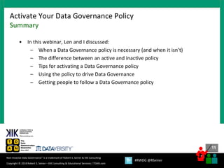11
11
Copyright © 2018 Robert S. Seiner – KIK Consulting & Educational Services / TDAN.com
Non-Invasive Data Governance™ is a trademark of Robert S. Seiner & KIK Consulting
#RWDG @RSeiner
• In this webinar, Len and I discussed:
– When a Data Governance policy is necessary (and when it isn’t)
– The difference between an active and inactive policy
– Tips for activating a Data Governance policy
– Using the policy to drive Data Governance
– Getting people to follow a Data Governance policy
Activate Your Data Governance Policy
Summary
 