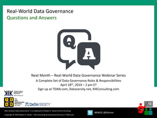 12
12
Copyright © 2018 Robert S. Seiner – KIK Consulting & Educational Services / TDAN.com
Non-Invasive Data Governance™ is a trademark of Robert S. Seiner & KIK Consulting
#RWDG @RSeiner
Real-World Data Governance
Questions and Answers
Next Month – Real-World Data Governance Webinar Series
A Complete Set of Data Governance Roles & Responsibilities
April 18th, 2019 – 2 pm ET
Sign up at TDAN.com, Dataversity.net, KIKConsulting.com
 
