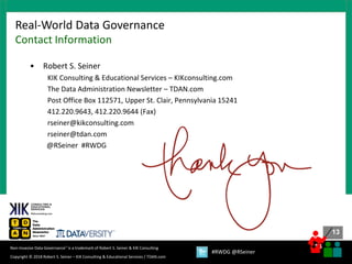 13
13
Copyright © 2018 Robert S. Seiner – KIK Consulting & Educational Services / TDAN.com
Non-Invasive Data Governance™ is a trademark of Robert S. Seiner & KIK Consulting
#RWDG @RSeiner
• Robert S. Seiner
KIK Consulting & Educational Services – KIKconsulting.com
The Data Administration Newsletter – TDAN.com
Post Office Box 112571, Upper St. Clair, Pennsylvania 15241
412.220.9643, 412.220.9644 (Fax)
rseiner@kikconsulting.com
rseiner@tdan.com
@RSeiner #RWDG
Real-World Data Governance
Contact Information
 