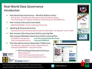 2
2
Copyright © 2018 Robert S. Seiner – KIK Consulting & Educational Services / TDAN.com
Non-Invasive Data Governance™ is a trademark of Robert S. Seiner & KIK Consulting
#RWDG @RSeiner
• Real-World Data Governance – Monthly Webinar Series
April 18, 2019 – A Complete Set of Data Governance Roles & Responsibilities
Third Thurs @ 2pm EST – Register at TDAN.com, KIKconsulting.com, DATAVERSITY.net
• Non-Invasive Data Governance Book
ISBN 9781935504856 / Technics Publishing / Amazon.com
• Speaking @ Dataversity Events
Data Governance and Information Quality Conference 2019 (DGIQ) – San Diego, CA – June 3-7, 2019
• Non-Invasive Data Governance Online Learning Plan
Non-Invasive Metadata Governance Online Learning Plan
DATAVERSITY Training Center Save 25% during Data Education Month
https://training.dataversity.net Using code TDANedu19
• The Data Administration Newsletter (TDAN.com)
Twice Monthly – Data Articles, Columns, Blogs and Features
Produced by DATAVERSITY – Subscribe for emails
• KIK Consulting & Educational Services
KIKConsulting.com
Home of Non-Invasive Data Governance™
Home of Non-Invasive Metadata Governance
Real-World Data Governance
Introduction
 