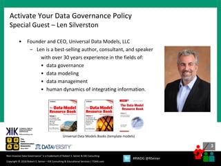 3
3
Copyright © 2018 Robert S. Seiner – KIK Consulting & Educational Services / TDAN.com
Non-Invasive Data Governance™ is a trademark of Robert S. Seiner & KIK Consulting
#RWDG @RSeiner
• Founder and CEO, Universal Data Models, LLC
– Len is a best-selling author, consultant, and speaker
with over 30 years experience in the fields of:
• data governance
• data modeling
• data management
• human dynamics of integrating information.
Activate Your Data Governance Policy
Special Guest – Len Silverston
Universal Data Models Books (template models)
 