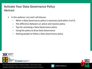5
5
Copyright © 2018 Robert S. Seiner – KIK Consulting & Educational Services / TDAN.com
Non-Invasive Data Governance™ is a trademark of Robert S. Seiner & KIK Consulting
#RWDG @RSeiner
• In this webinar, Len and I will discuss:
– When a Data Governance policy is necessary (and when it isn’t)
– The difference between an active and inactive policy
– Tips for activating a Data Governance policy
– Using the policy to drive Data Governance
– Getting people to follow a Data Governance policy
Activate Your Data Governance Policy
Abstract
 