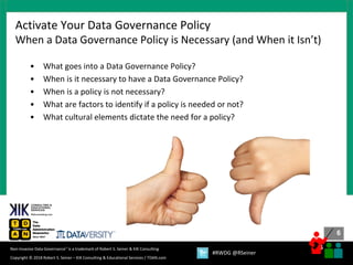6
6
Copyright © 2018 Robert S. Seiner – KIK Consulting & Educational Services / TDAN.com
Non-Invasive Data Governance™ is a trademark of Robert S. Seiner & KIK Consulting
#RWDG @RSeiner
• What goes into a Data Governance Policy?
• When is it necessary to have a Data Governance Policy?
• When is a policy is not necessary?
• What are factors to identify if a policy is needed or not?
• What cultural elements dictate the need for a policy?
Activate Your Data Governance Policy
When a Data Governance Policy is Necessary (and When it Isn’t)
 