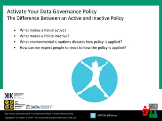 7
7
Copyright © 2018 Robert S. Seiner – KIK Consulting & Educational Services / TDAN.com
Non-Invasive Data Governance™ is a trademark of Robert S. Seiner & KIK Consulting
#RWDG @RSeiner
• What makes a Policy active?
• What makes a Policy inactive?
• What environmental situations dictates how policy is applied?
• How can we expect people to react to how the policy is applied?
Activate Your Data Governance Policy
The Difference Between an Active and Inactive Policy
 