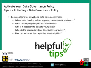 8
8
Copyright © 2018 Robert S. Seiner – KIK Consulting & Educational Services / TDAN.com
Non-Invasive Data Governance™ is a trademark of Robert S. Seiner & KIK Consulting
#RWDG @RSeiner
• Considerations for activating a Data Governance Policy
– Who should develop, refine, approve, communicate, enforce …?
– What should people expect to know and do?
– Why is it necessary to activate your policy?
– When is the appropriate time to activate your policy?
– How can we move from a passive to active policy?
Activate Your Data Governance Policy
Tips for Activating a Data Governance Policy
 