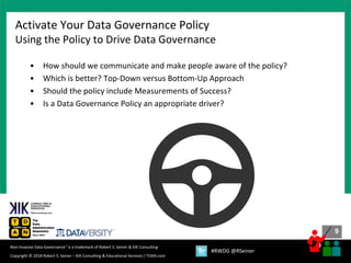 9
9
Copyright © 2018 Robert S. Seiner – KIK Consulting & Educational Services / TDAN.com
Non-Invasive Data Governance™ is a trademark of Robert S. Seiner & KIK Consulting
#RWDG @RSeiner
• How should we communicate and make people aware of the policy?
• Which is better? Top-Down versus Bottom-Up Approach
• Should the policy include Measurements of Success?
• Is a Data Governance Policy an appropriate driver?
Activate Your Data Governance Policy
Using the Policy to Drive Data Governance
 
