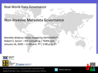 1
Copyright © 2020 Robert S. Seiner – KIK Consulting & Educational Services / TDAN.com
Non-Invasive Data Governance™ is a trademark of Robert S. Seiner & KIK Consulting
#RWDG @RSeiner
Real-World Data Governance
Non-Invasive Metadata Governance
Monthly Webinar Series Hosted by DATAVERSITY
Robert S. Seiner – KIK Consulting / TDAN.com
January 16, 2020 – 11:00 a.m. PT / 2:00 p.m. ET
 