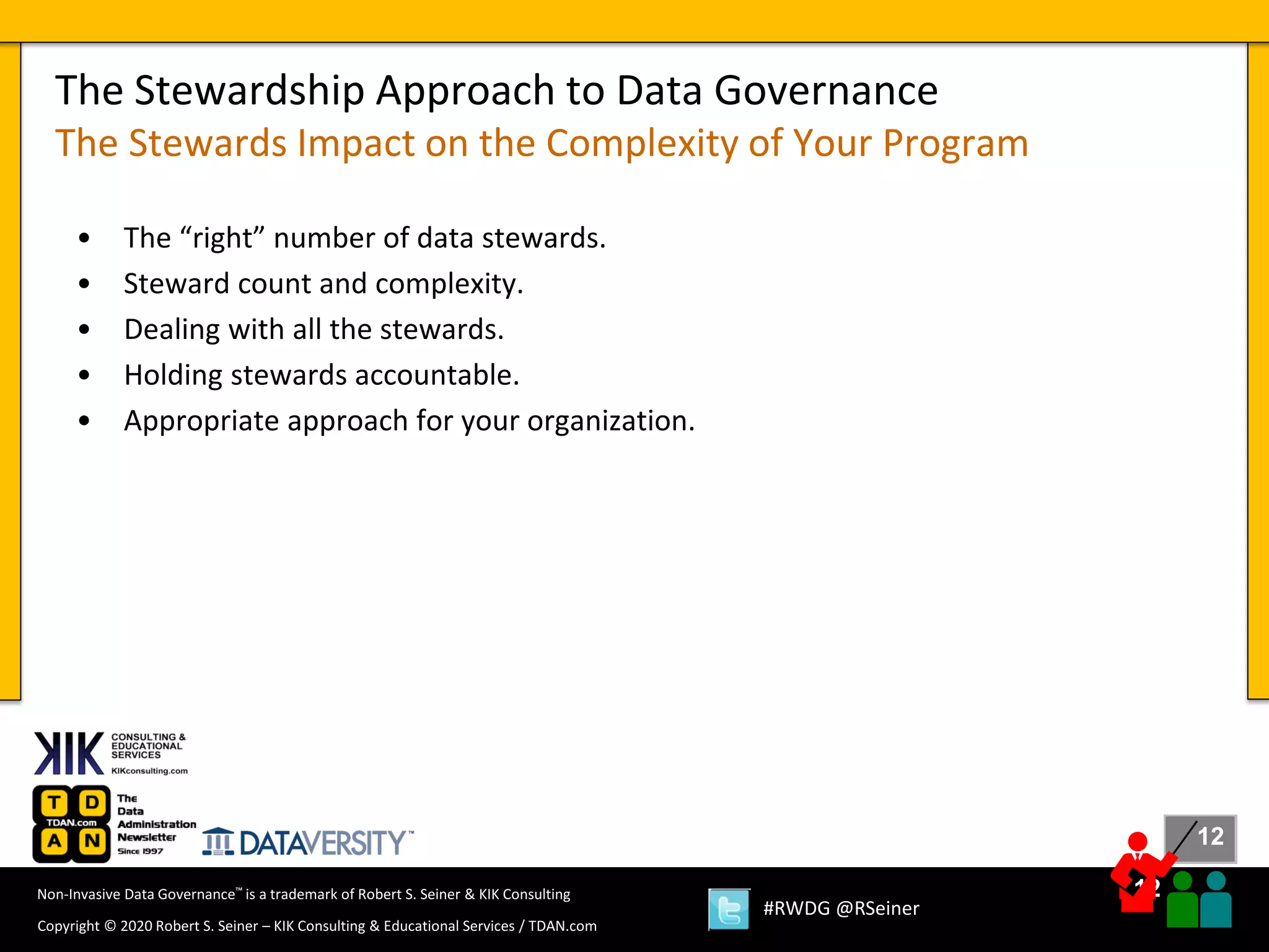 12
12
Copyright © 2020 Robert S. Seiner – KIK Consulting & Educational Services / TDAN.com
Non-Invasive Data Governance™ is a trademark of Robert S. Seiner & KIK Consulting
#RWDG @RSeiner
• The “right” number of data stewards.
• Steward count and complexity.
• Dealing with all the stewards.
• Holding stewards accountable.
• Appropriate approach for your organization.
The Stewardship Approach to Data Governance
The Stewards Impact on the Complexity of Your Program
 