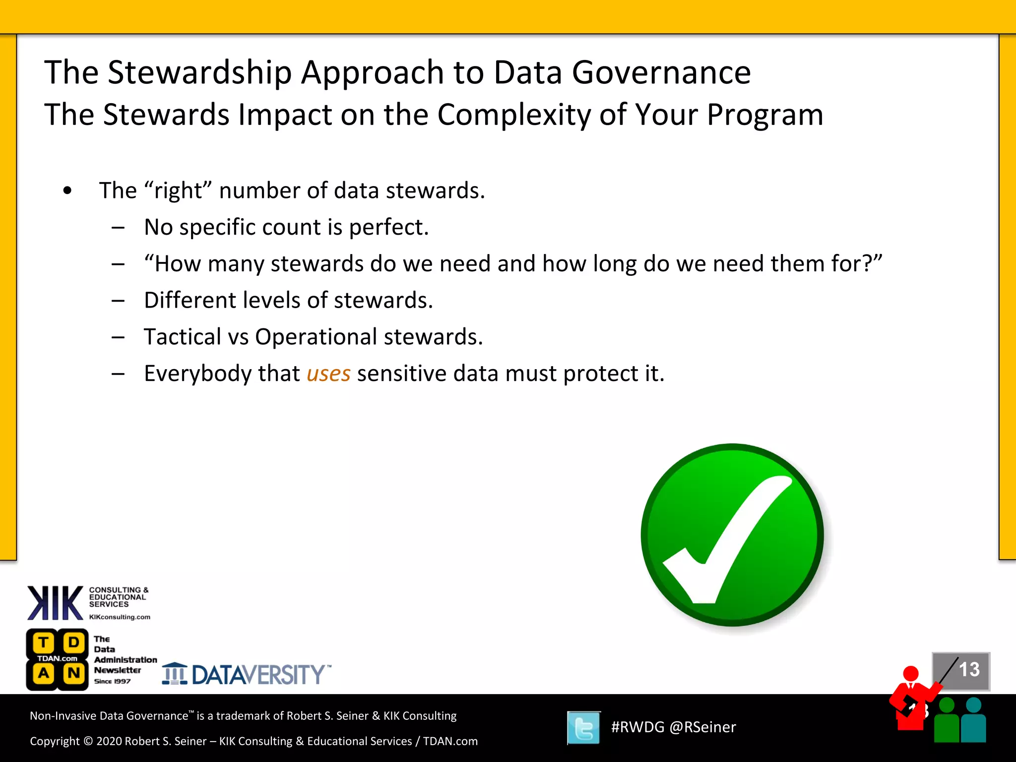13
13
Copyright © 2020 Robert S. Seiner – KIK Consulting & Educational Services / TDAN.com
Non-Invasive Data Governance™ is a trademark of Robert S. Seiner & KIK Consulting
#RWDG @RSeiner
• The “right” number of data stewards.
– No specific count is perfect.
– “How many stewards do we need and how long do we need them for?”
– Different levels of stewards.
– Tactical vs Operational stewards.
– Everybody that uses sensitive data must protect it.
The Stewardship Approach to Data Governance
The Stewards Impact on the Complexity of Your Program
 