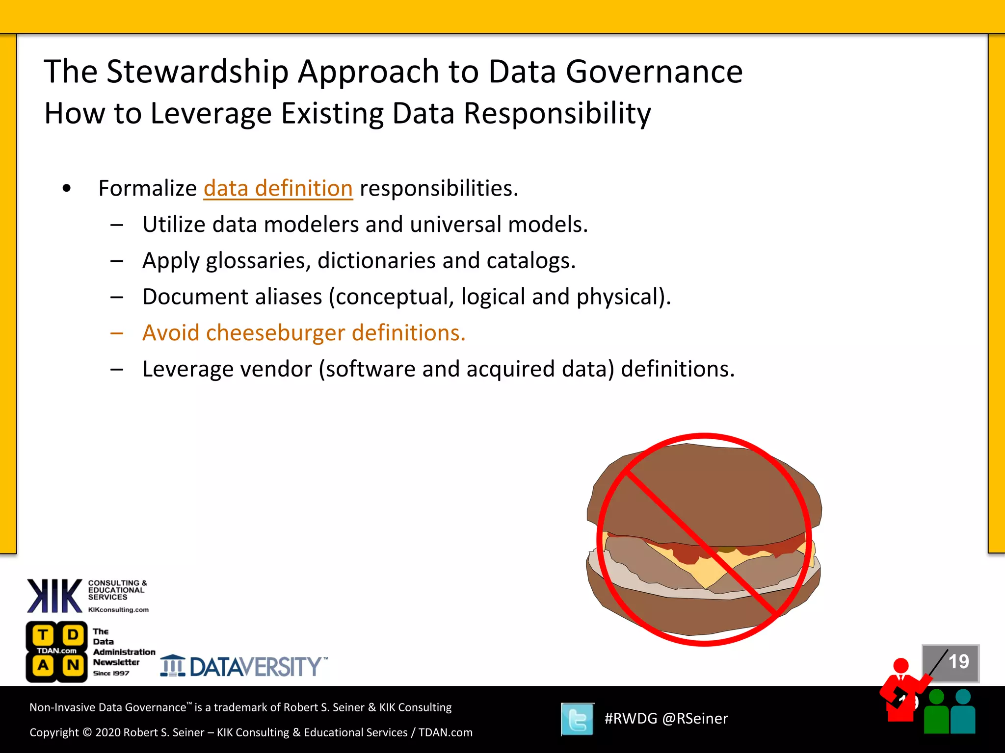 19
19
Copyright © 2020 Robert S. Seiner – KIK Consulting & Educational Services / TDAN.com
Non-Invasive Data Governance™ is a trademark of Robert S. Seiner & KIK Consulting
#RWDG @RSeiner
• Formalize data definition responsibilities.
– Utilize data modelers and universal models.
– Apply glossaries, dictionaries and catalogs.
– Document aliases (conceptual, logical and physical).
– Avoid cheeseburger definitions.
– Leverage vendor (software and acquired data) definitions.
The Stewardship Approach to Data Governance
How to Leverage Existing Data Responsibility
 