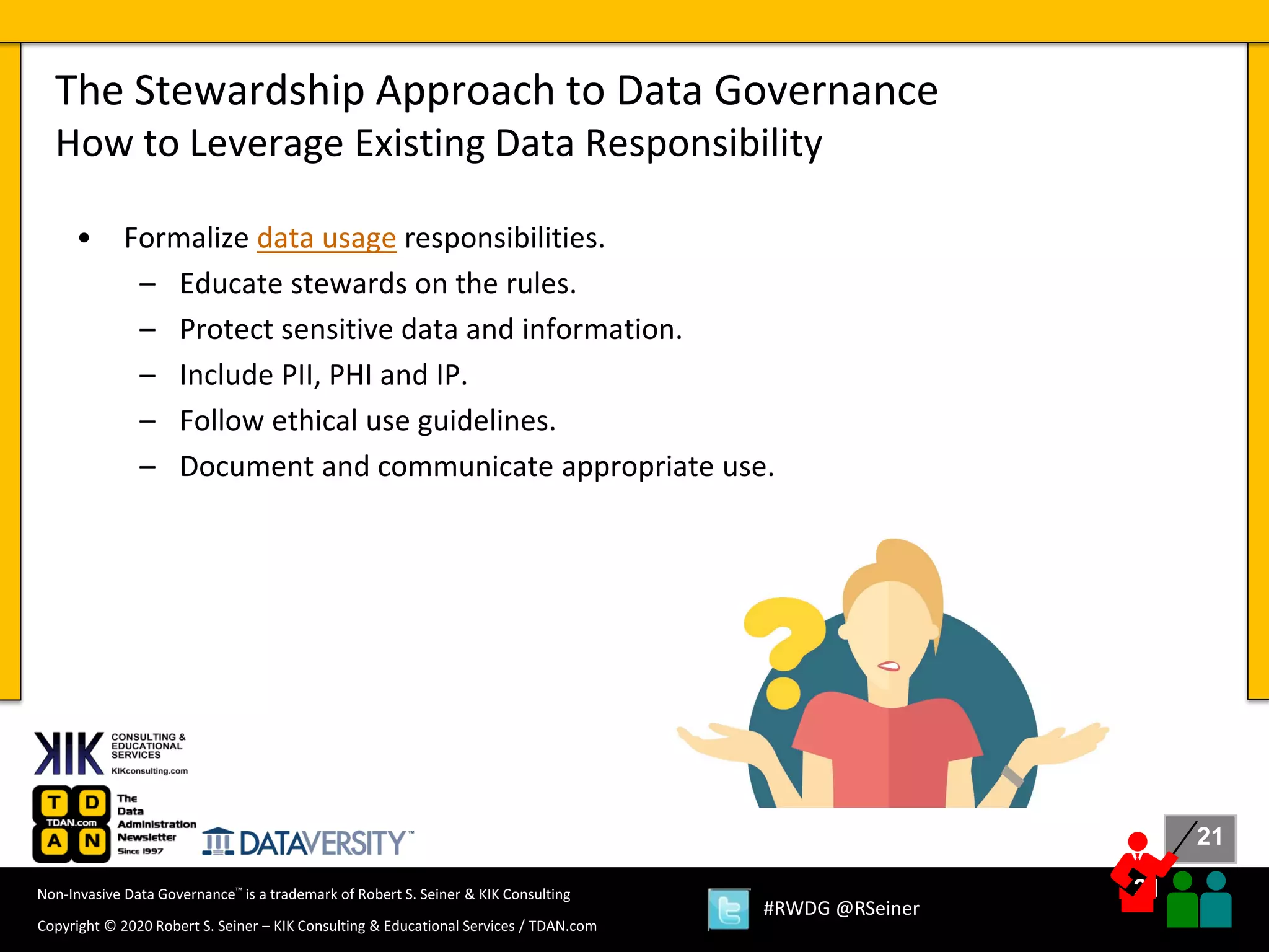 21
21
Copyright © 2020 Robert S. Seiner – KIK Consulting & Educational Services / TDAN.com
Non-Invasive Data Governance™ is a trademark of Robert S. Seiner & KIK Consulting
#RWDG @RSeiner
• Formalize data usage responsibilities.
– Educate stewards on the rules.
– Protect sensitive data and information.
– Include PII, PHI and IP.
– Follow ethical use guidelines.
– Document and communicate appropriate use.
The Stewardship Approach to Data Governance
How to Leverage Existing Data Responsibility
 