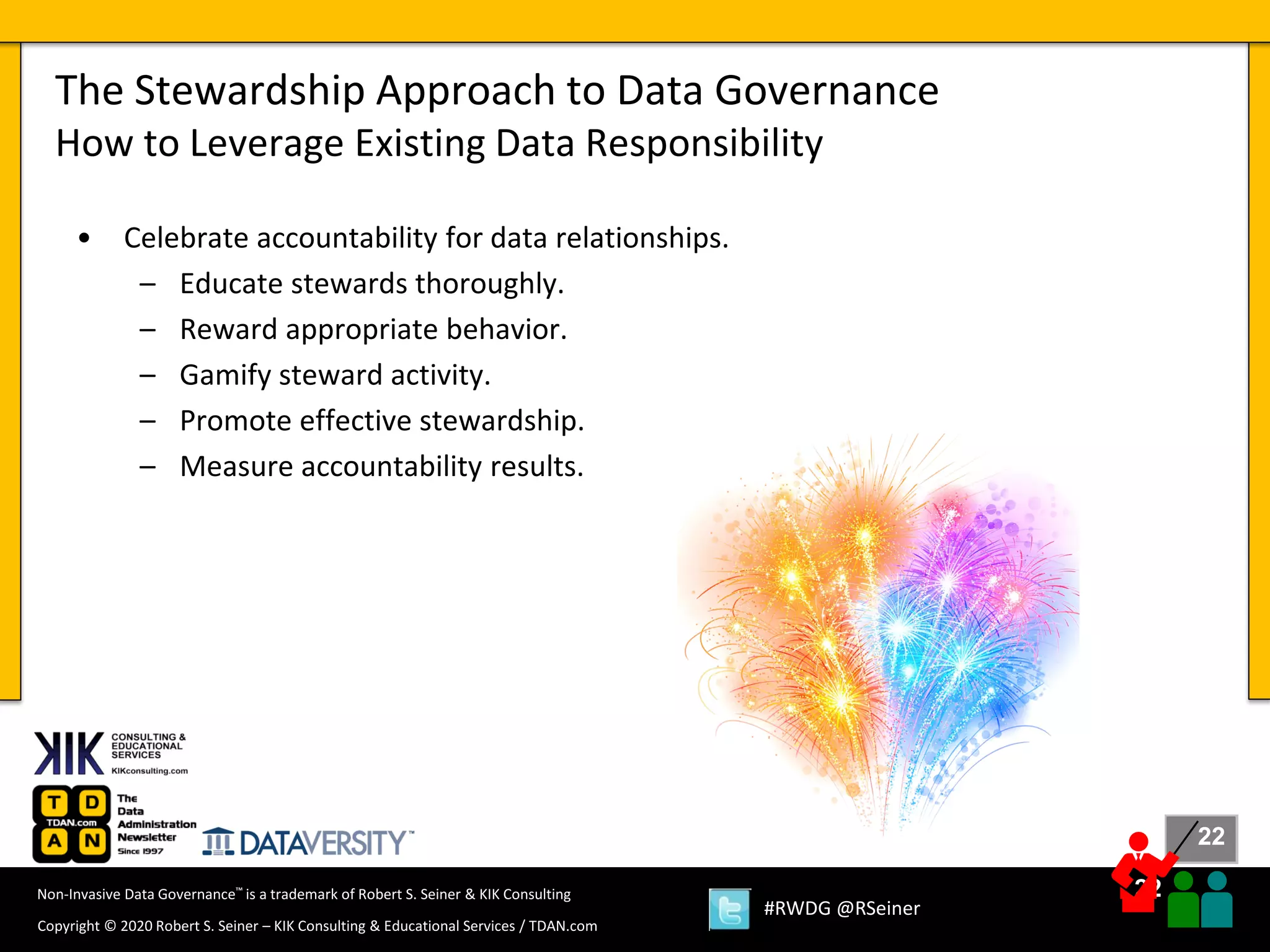 22
22
Copyright © 2020 Robert S. Seiner – KIK Consulting & Educational Services / TDAN.com
Non-Invasive Data Governance™ is a trademark of Robert S. Seiner & KIK Consulting
#RWDG @RSeiner
• Celebrate accountability for data relationships.
– Educate stewards thoroughly.
– Reward appropriate behavior.
– Gamify steward activity.
– Promote effective stewardship.
– Measure accountability results.
The Stewardship Approach to Data Governance
How to Leverage Existing Data Responsibility
 
