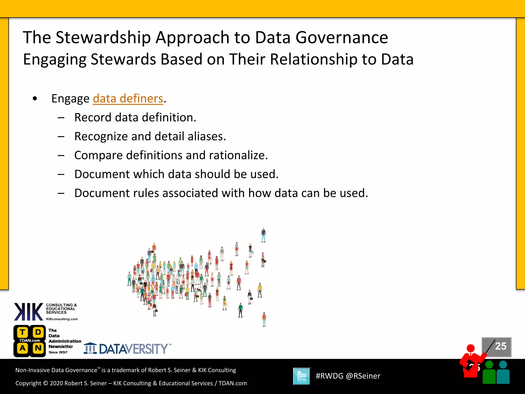 25
25
Copyright © 2020 Robert S. Seiner – KIK Consulting & Educational Services / TDAN.com
Non-Invasive Data Governance™ is a trademark of Robert S. Seiner & KIK Consulting
#RWDG @RSeiner
• Engage data definers.
– Record data definition.
– Recognize and detail aliases.
– Compare definitions and rationalize.
– Document which data should be used.
– Document rules associated with how data can be used.
The Stewardship Approach to Data Governance
Engaging Stewards Based on Their Relationship to Data
 