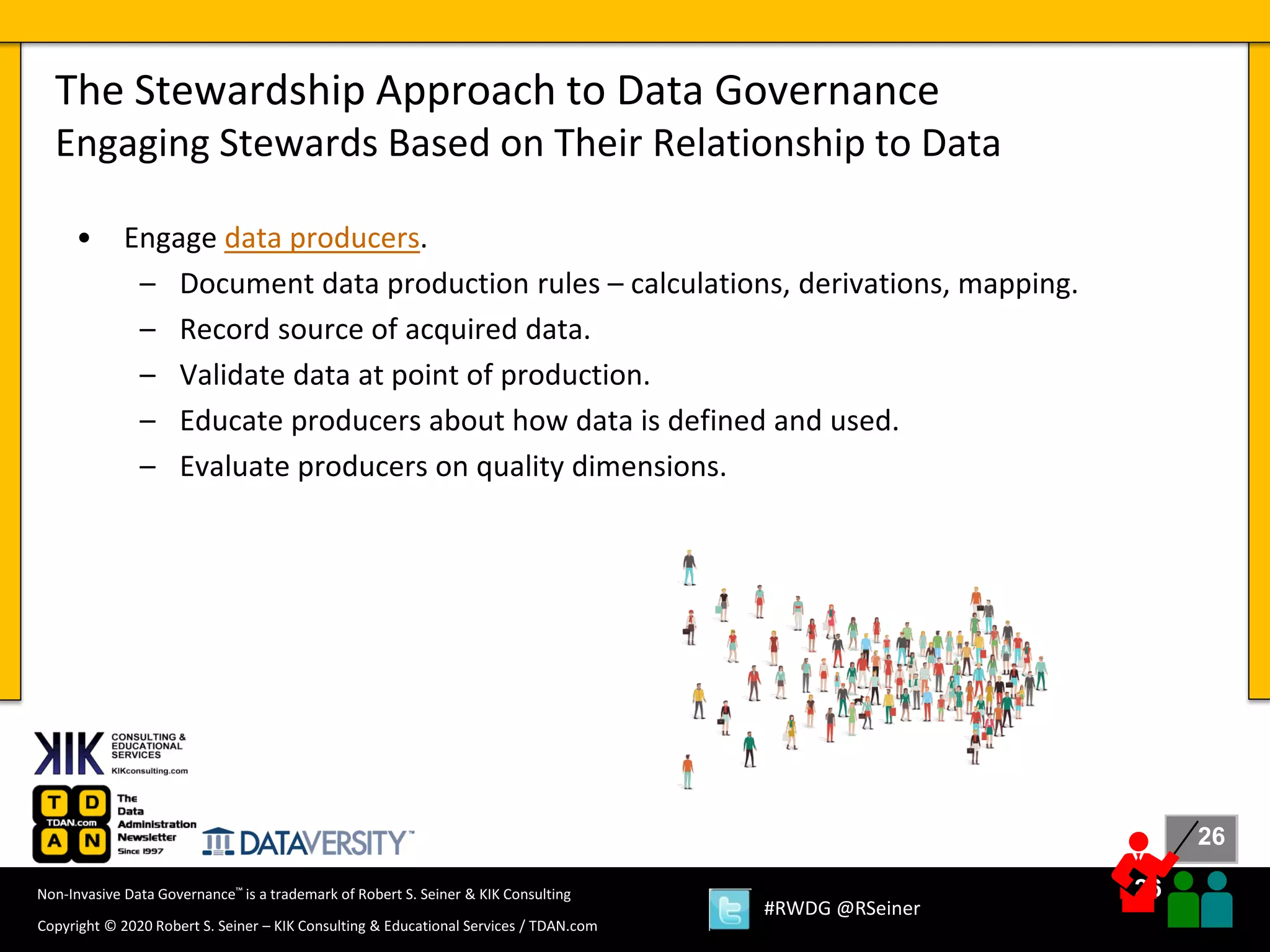 26
26
Copyright © 2020 Robert S. Seiner – KIK Consulting & Educational Services / TDAN.com
Non-Invasive Data Governance™ is a trademark of Robert S. Seiner & KIK Consulting
#RWDG @RSeiner
• Engage data producers.
– Document data production rules – calculations, derivations, mapping.
– Record source of acquired data.
– Validate data at point of production.
– Educate producers about how data is defined and used.
– Evaluate producers on quality dimensions.
The Stewardship Approach to Data Governance
Engaging Stewards Based on Their Relationship to Data
 