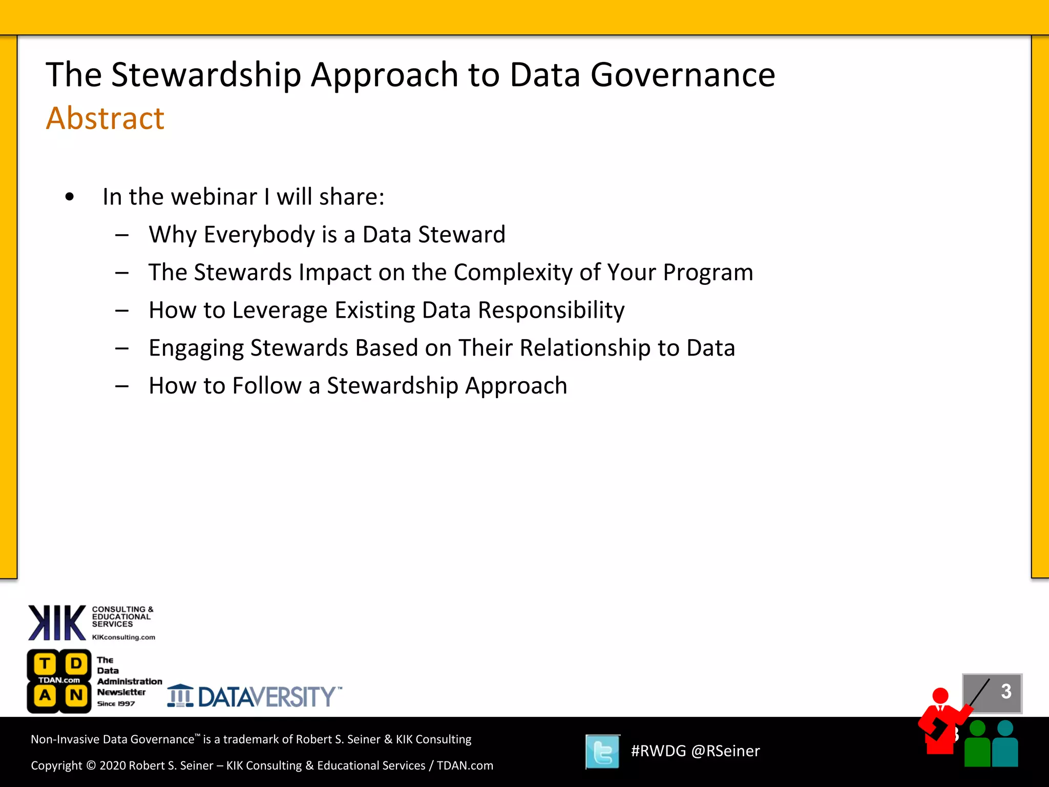 3
3
Copyright © 2020 Robert S. Seiner – KIK Consulting & Educational Services / TDAN.com
Non-Invasive Data Governance™ is a trademark of Robert S. Seiner & KIK Consulting
#RWDG @RSeiner
• In the webinar I will share:
– Why Everybody is a Data Steward
– The Stewards Impact on the Complexity of Your Program
– How to Leverage Existing Data Responsibility
– Engaging Stewards Based on Their Relationship to Data
– How to Follow a Stewardship Approach
The Stewardship Approach to Data Governance
Abstract
 
