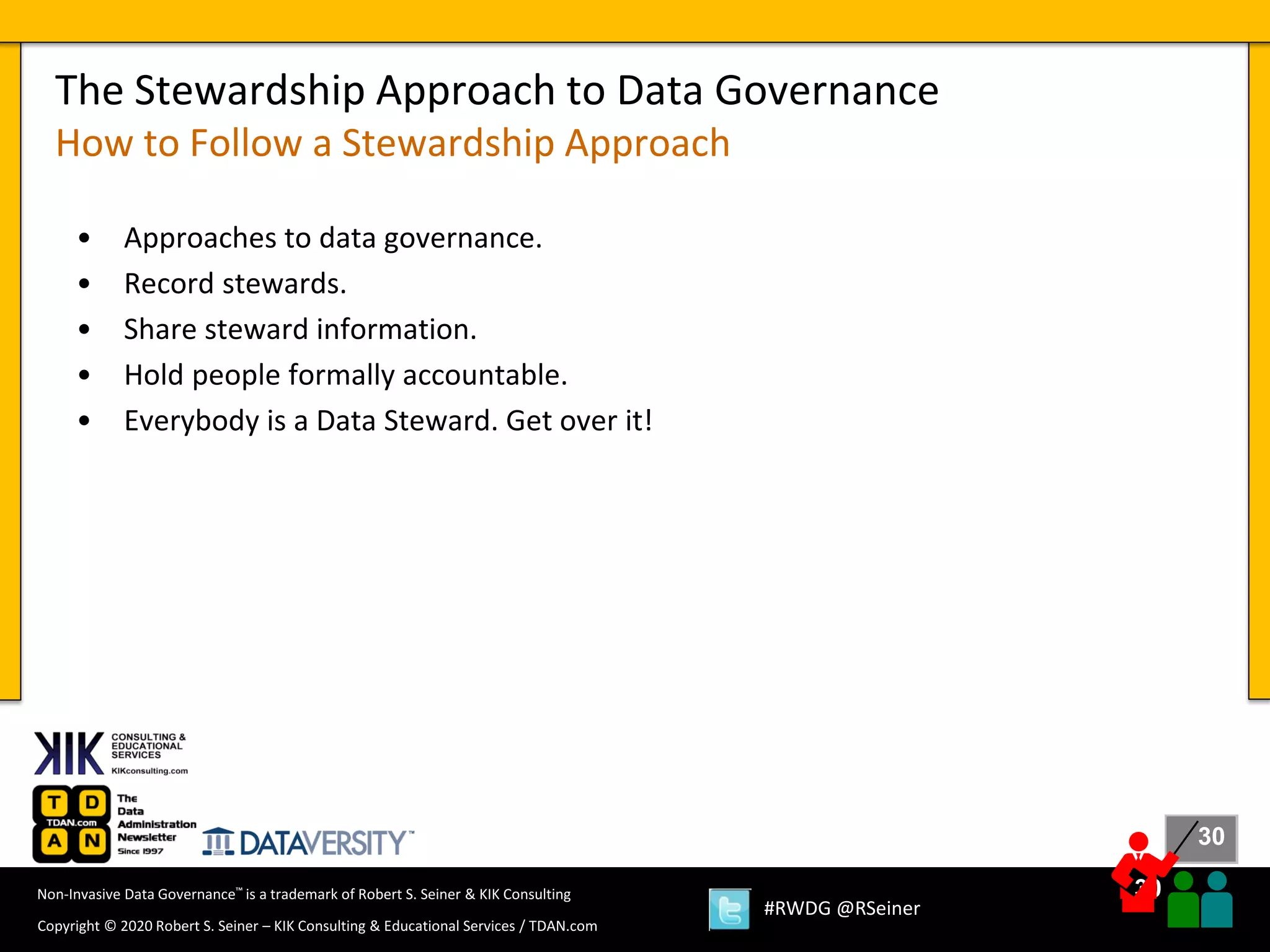 30
30
Copyright © 2020 Robert S. Seiner – KIK Consulting & Educational Services / TDAN.com
Non-Invasive Data Governance™ is a trademark of Robert S. Seiner & KIK Consulting
#RWDG @RSeiner
• Approaches to data governance.
• Record stewards.
• Share steward information.
• Hold people formally accountable.
• Everybody is a Data Steward. Get over it!
The Stewardship Approach to Data Governance
How to Follow a Stewardship Approach
 