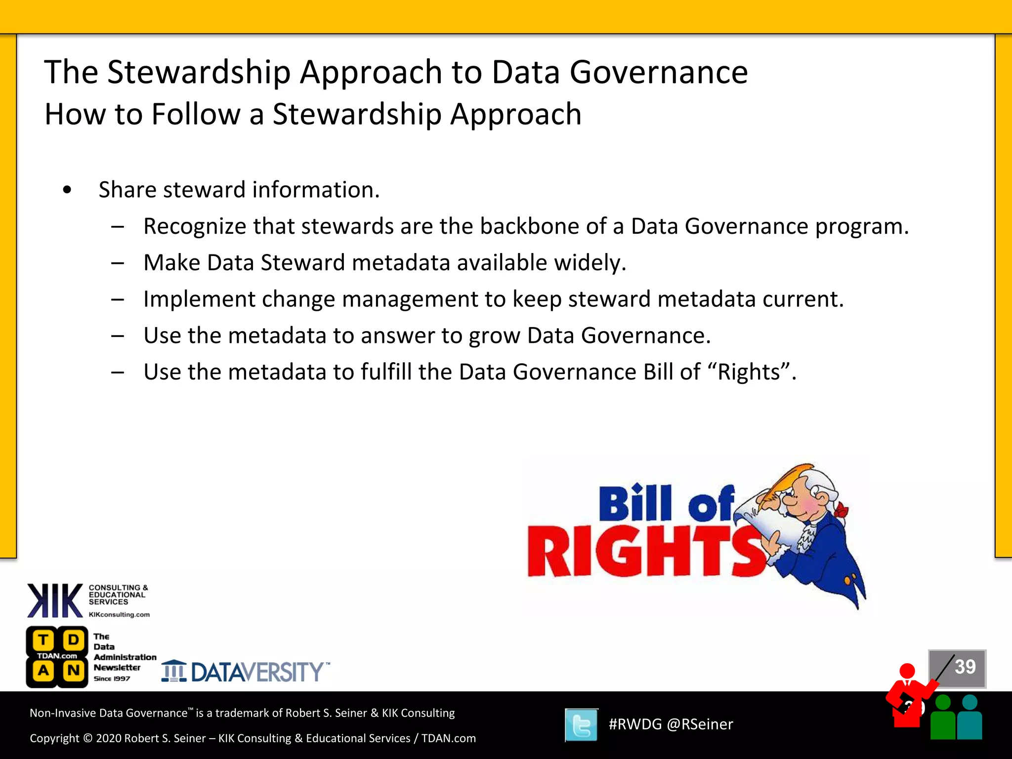 39
39
Copyright © 2020 Robert S. Seiner – KIK Consulting & Educational Services / TDAN.com
Non-Invasive Data Governance™ is a trademark of Robert S. Seiner & KIK Consulting
#RWDG @RSeiner
• Share steward information.
– Recognize that stewards are the backbone of a Data Governance program.
– Make Data Steward metadata available widely.
– Implement change management to keep steward metadata current.
– Use the metadata to answer to grow Data Governance.
– Use the metadata to fulfill the Data Governance Bill of “Rights”.
The Stewardship Approach to Data Governance
How to Follow a Stewardship Approach
 