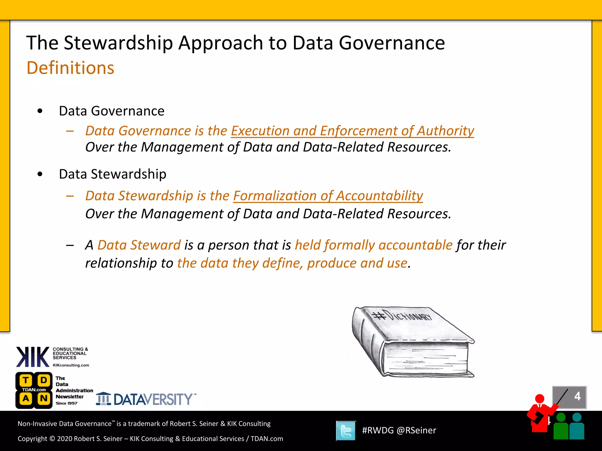 4
4
Copyright © 2020 Robert S. Seiner – KIK Consulting & Educational Services / TDAN.com
Non-Invasive Data Governance™ is a trademark of Robert S. Seiner & KIK Consulting
#RWDG @RSeiner
• Data Governance
– Data Governance is the Execution and Enforcement of Authority
Over the Management of Data and Data-Related Resources.
• Data Stewardship
– Data Stewardship is the Formalization of Accountability
Over the Management of Data and Data-Related Resources.
– A Data Steward is a person that is held formally accountable for their
relationship to the data they define, produce and use.
The Stewardship Approach to Data Governance
Definitions
 