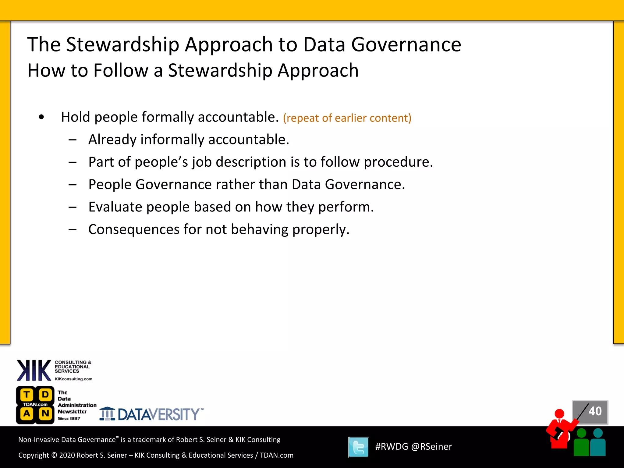 40
40
Copyright © 2020 Robert S. Seiner – KIK Consulting & Educational Services / TDAN.com
Non-Invasive Data Governance™ is a trademark of Robert S. Seiner & KIK Consulting
#RWDG @RSeiner
• Hold people formally accountable. (repeat of earlier content)
– Already informally accountable.
– Part of people’s job description is to follow procedure.
– People Governance rather than Data Governance.
– Evaluate people based on how they perform.
– Consequences for not behaving properly.
The Stewardship Approach to Data Governance
How to Follow a Stewardship Approach
 