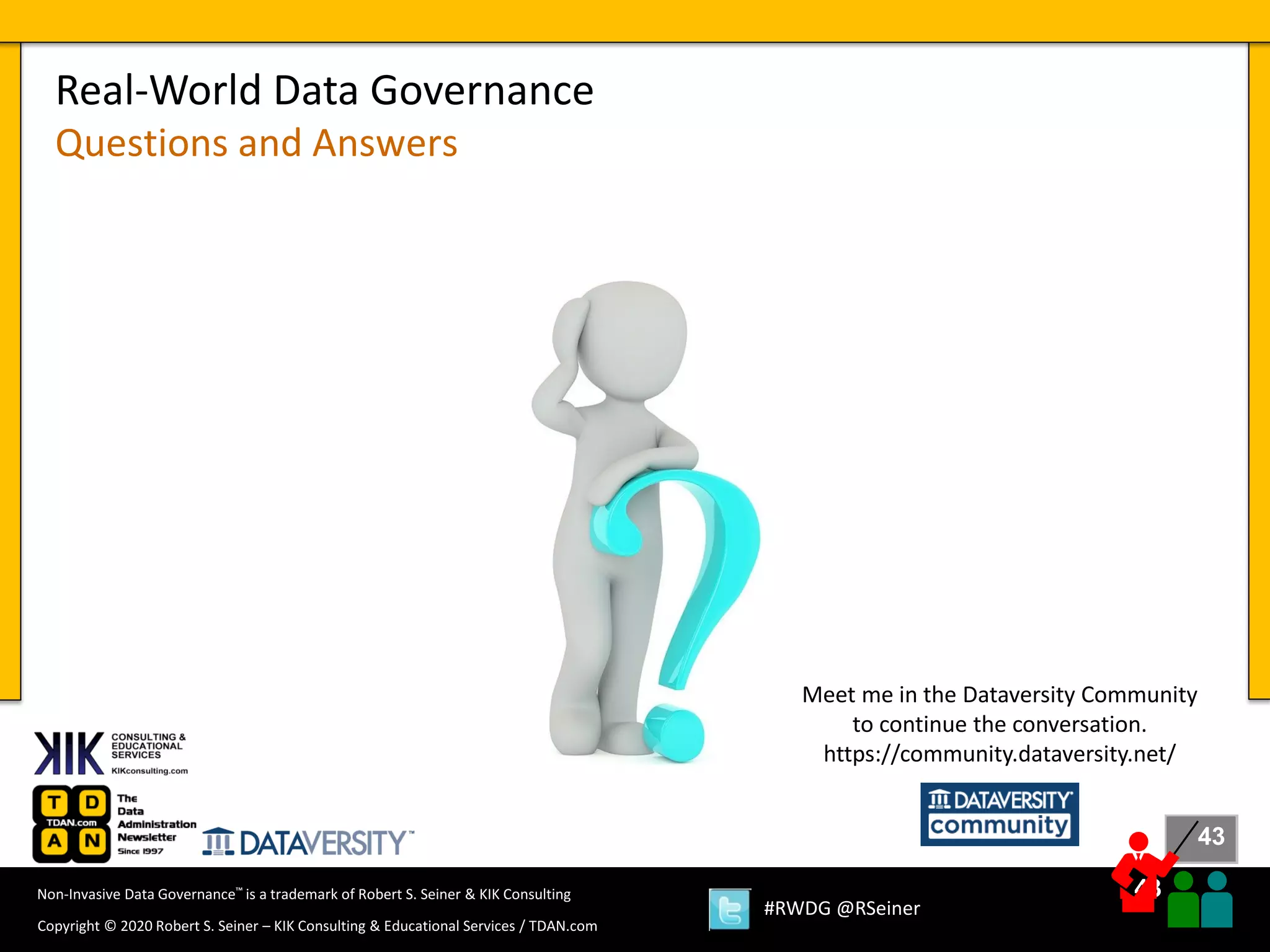 43
43
Copyright © 2020 Robert S. Seiner – KIK Consulting & Educational Services / TDAN.com
Non-Invasive Data Governance™ is a trademark of Robert S. Seiner & KIK Consulting
#RWDG @RSeiner
Real-World Data Governance
Questions and Answers
Meet me in the Dataversity Community
to continue the conversation.
https://community.dataversity.net/
 