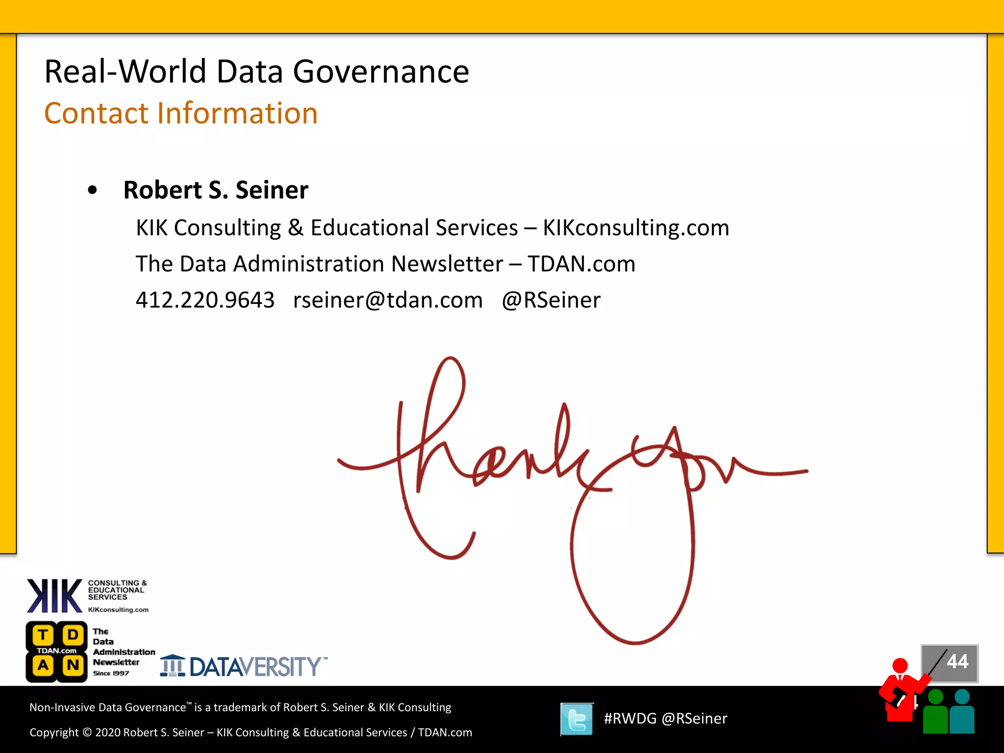 44
44
Copyright © 2020 Robert S. Seiner – KIK Consulting & Educational Services / TDAN.com
Non-Invasive Data Governance™ is a trademark of Robert S. Seiner & KIK Consulting
#RWDG @RSeiner
• Robert S. Seiner
KIK Consulting & Educational Services – KIKconsulting.com
The Data Administration Newsletter – TDAN.com
412.220.9643 rseiner@tdan.com @RSeiner
Real-World Data Governance
Contact Information
 