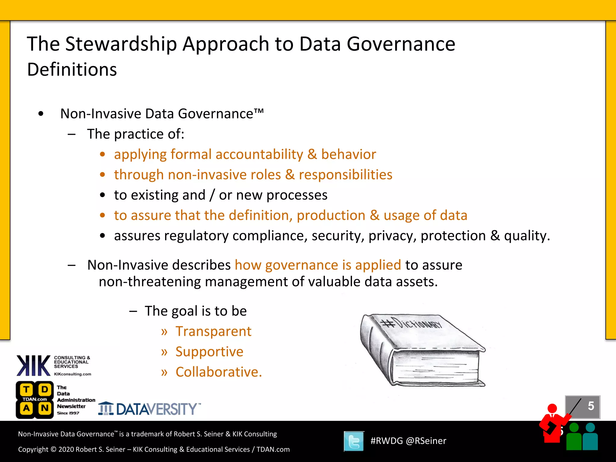 5
5
Copyright © 2020 Robert S. Seiner – KIK Consulting & Educational Services / TDAN.com
Non-Invasive Data Governance™ is a trademark of Robert S. Seiner & KIK Consulting
#RWDG @RSeiner
• Non-Invasive Data Governance™
– The practice of:
• applying formal accountability & behavior
• through non-invasive roles & responsibilities
• to existing and / or new processes
• to assure that the definition, production & usage of data
• assures regulatory compliance, security, privacy, protection & quality.
– Non-Invasive describes how governance is applied to assure
non-threatening management of valuable data assets.
– The goal is to be
» Transparent
» Supportive
» Collaborative.
The Stewardship Approach to Data Governance
Definitions
 