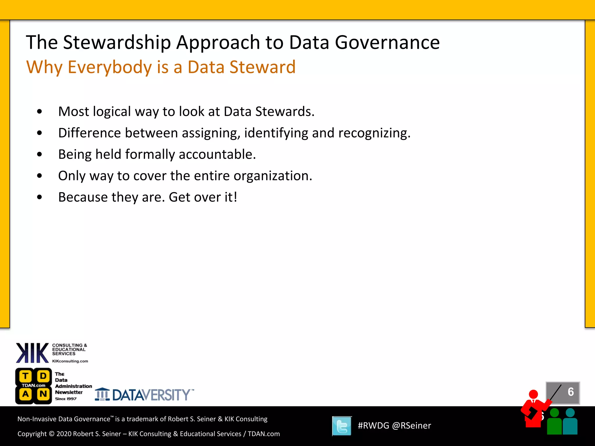 6
6
Copyright © 2020 Robert S. Seiner – KIK Consulting & Educational Services / TDAN.com
Non-Invasive Data Governance™ is a trademark of Robert S. Seiner & KIK Consulting
#RWDG @RSeiner
• Most logical way to look at Data Stewards.
• Difference between assigning, identifying and recognizing.
• Being held formally accountable.
• Only way to cover the entire organization.
• Because they are. Get over it!
The Stewardship Approach to Data Governance
Why Everybody is a Data Steward
 