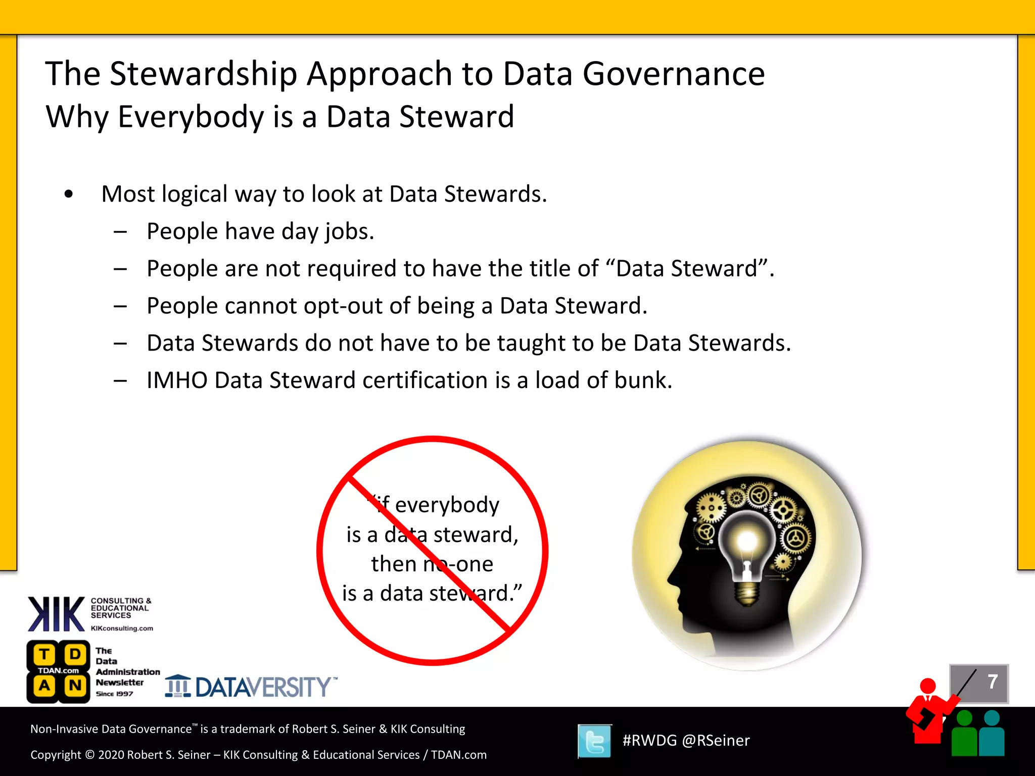 7
7
Copyright © 2020 Robert S. Seiner – KIK Consulting & Educational Services / TDAN.com
Non-Invasive Data Governance™ is a trademark of Robert S. Seiner & KIK Consulting
#RWDG @RSeiner
• Most logical way to look at Data Stewards.
– People have day jobs.
– People are not required to have the title of “Data Steward”.
– People cannot opt-out of being a Data Steward.
– Data Stewards do not have to be taught to be Data Stewards.
– IMHO Data Steward certification is a load of bunk.
The Stewardship Approach to Data Governance
Why Everybody is a Data Steward
“if everybody
is a data steward,
then no-one
is a data steward.”
 
