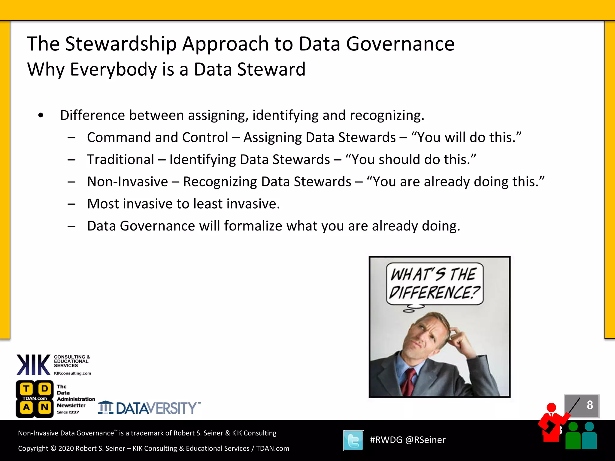 8
8
Copyright © 2020 Robert S. Seiner – KIK Consulting & Educational Services / TDAN.com
Non-Invasive Data Governance™ is a trademark of Robert S. Seiner & KIK Consulting
#RWDG @RSeiner
• Difference between assigning, identifying and recognizing.
– Command and Control – Assigning Data Stewards – “You will do this.”
– Traditional – Identifying Data Stewards – “You should do this.”
– Non-Invasive – Recognizing Data Stewards – “You are already doing this.”
– Most invasive to least invasive.
– Data Governance will formalize what you are already doing.
The Stewardship Approach to Data Governance
Why Everybody is a Data Steward
 